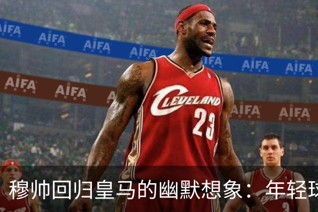 穆帅回归皇马的幽默想象：年轻球员失灵的背后